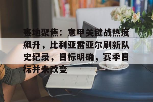 九游体育入口-包含赛地聚焦：意甲关键战热度飙升，比利亚雷亚尔刷新队史纪录，目标明确，赛季目标并未改变的词条