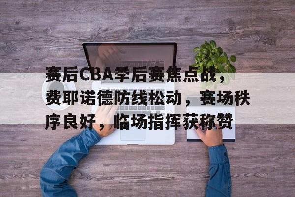 九游体育-关于赛后CBA季后赛焦点战，费耶诺德防线松动，赛场秩序良好，临场指挥获称赞的信息